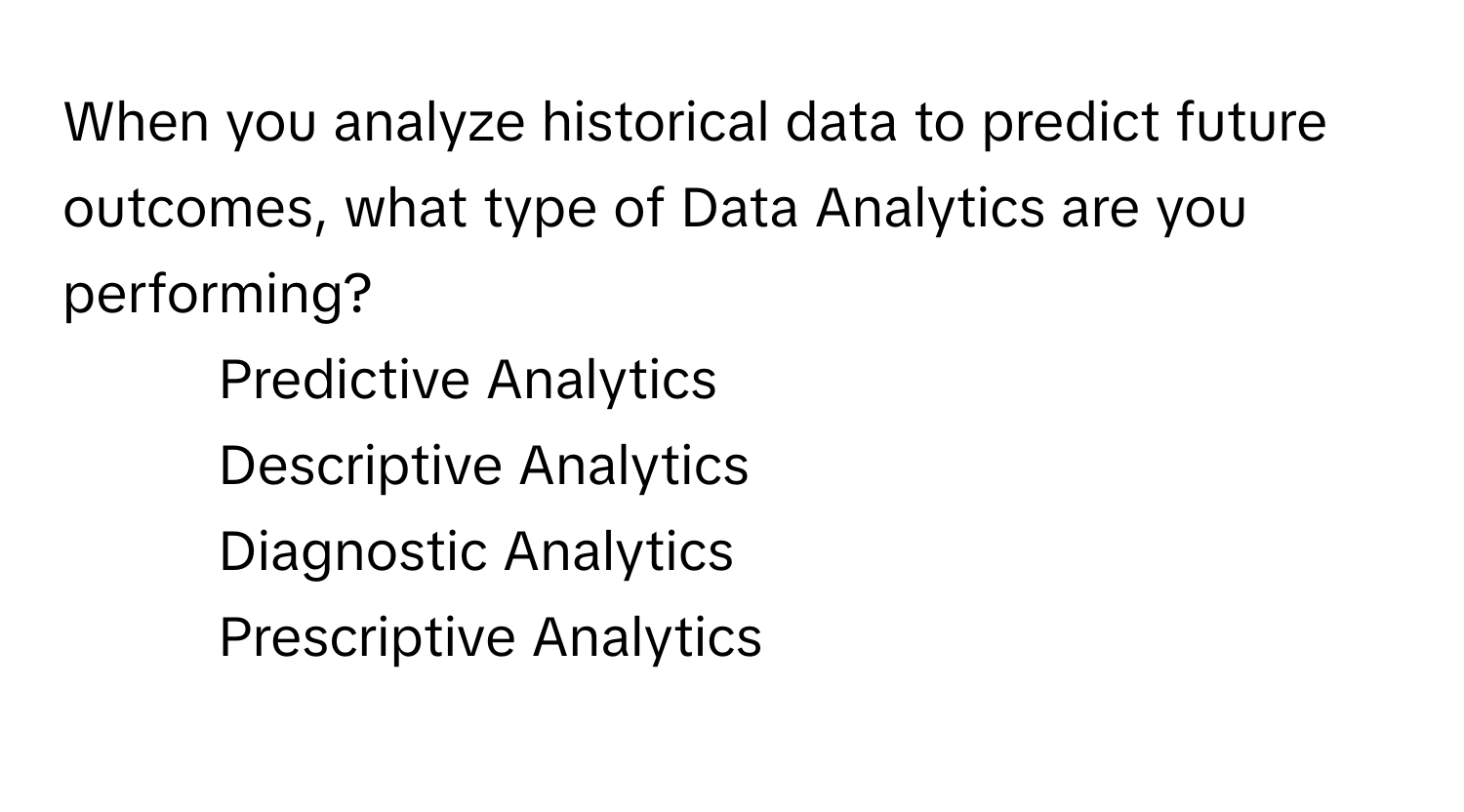 When you analyze historical data to predict future outcomes, what type of Data Analytics are you performing?

- Predictive Analytics
- Descriptive Analytics
- Diagnostic Analytics
- Prescriptive Analytics