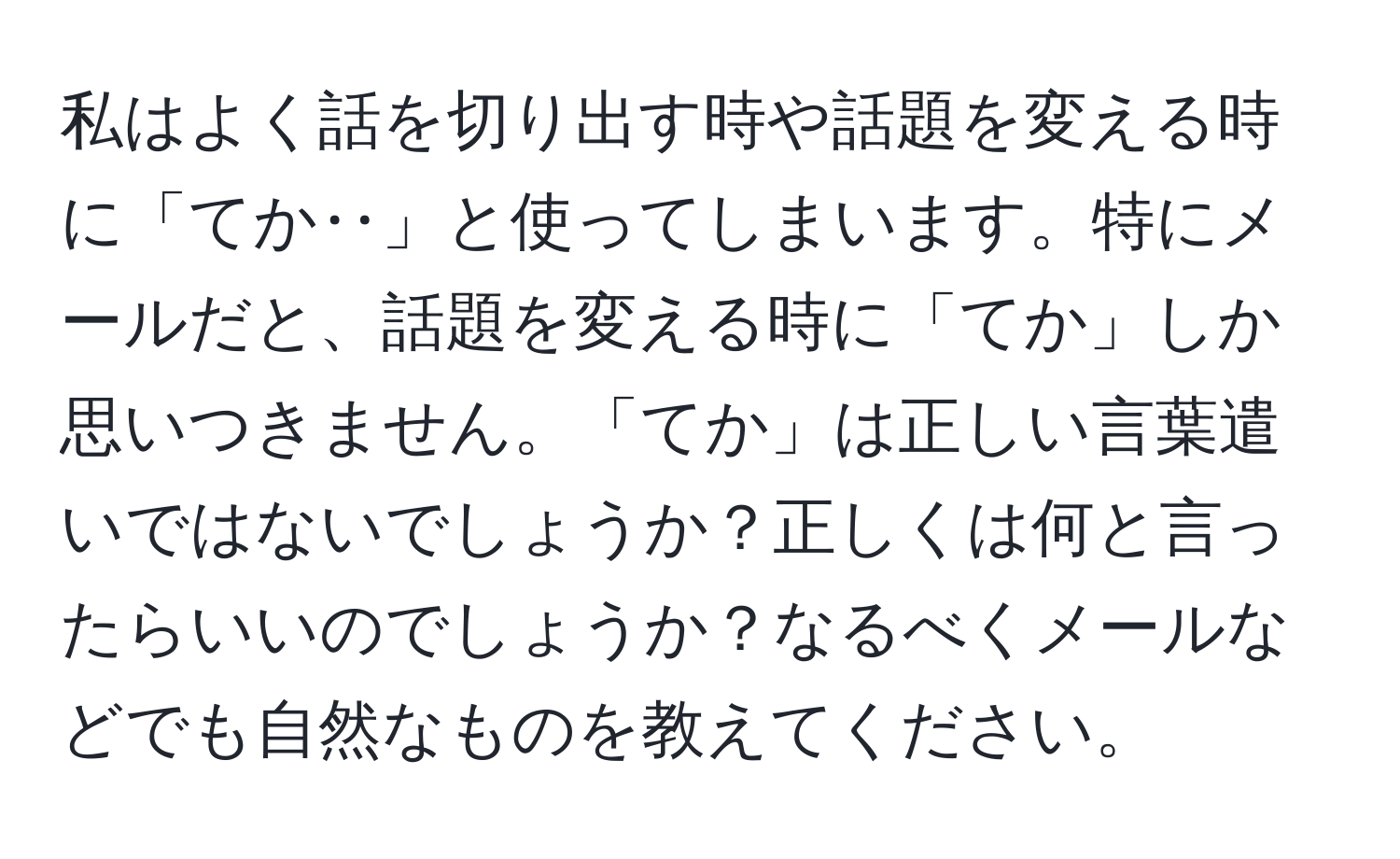 私はよく話を切り出す時や話題を変える時に「てか‥」と使ってしまいます。特にメールだと、話題を変える時に「てか」しか思いつきません。「てか」は正しい言葉遣いではないでしょうか？正しくは何と言ったらいいのでしょうか？なるべくメールなどでも自然なものを教えてください。