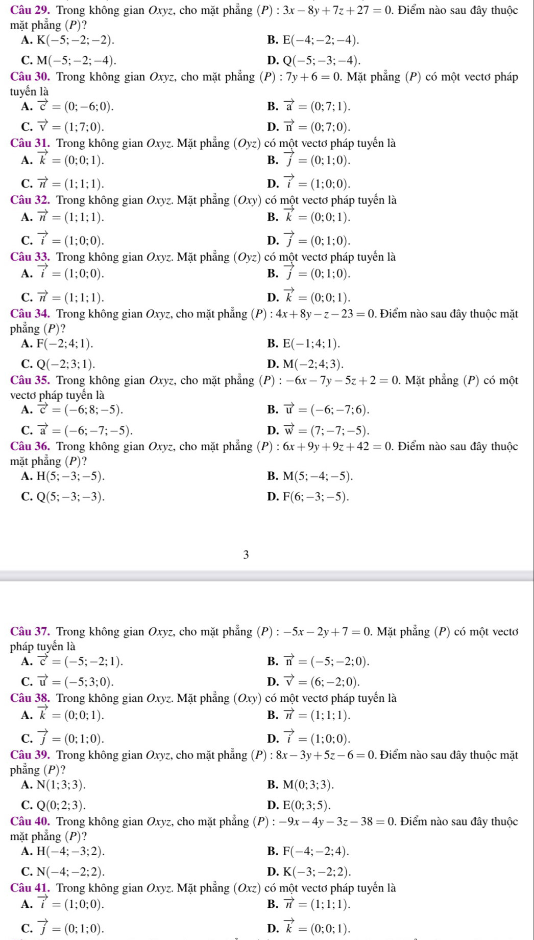 Trong không gian Oxyz, cho mặt phẳng (P):3x-8y+7z+27=0. Điểm nào sau đây thuộc
mặt phẳng (P)?
A. K(-5;-2;-2). B. E(-4;-2;-4).
C. M(-5;-2;-4). D. Q(-5;-3;-4).
Câu 30. Trong không gian Oxyz, cho mặt phẳng (P) : :7y+6=0 0. Mặt phẳng (P) có một vectơ pháp
tuyến là
A. vector c=(0;-6;0). B. vector a=(0;7;1).
C. vector v=(1;7;0). D. vector n=(0;7;0).
Câu 31. Trong không gian Ox yz. Mặt phẳng (Oyz) có một vectơ pháp tuyến là
A. vector k=(0;0;1). B. vector j=(0;1;0).
C. vector n=(1;1;1). D. vector i=(1;0;0).
Câu 32. Trong không gian Oxyz. Mặt phẳng (Oxy) có một vectơ pháp tuyến là
A. vector n=(1;1;1). B. vector k=(0;0;1).
C. vector i=(1;0;0). vector j=(0;1;0).
D.
Câu 33. Trong không gian Oxyz. Mặt phẳng (Oyz) có một vectơ pháp tuyển là
A. vector i=(1;0;0). B. vector j=(0;1;0).
C. vector n=(1;1;1). D. vector k=(0;0;1).
Câu 34. Trong không gian Oxyz, cho mặt phẳng (P) : 4x+8y-z-23=0 , Điểm nào sau đây thuộc mặt
phẳng (P)?
A. F(-2;4;1). B. E(-1;4;1).
C. Q(-2;3;1). D. M(-2;4;3).
Câu 35. Trong không gian Oxyz, cho mặt phẳng (P) -6x-7y-5z+2=0 0. Mặt phẳng (P) có một
vectơ pháp tuyển là
A. vector c=(-6;8;-5). B. vector u=(-6;-7;6).
C. vector a=(-6;-7;-5). D. vector w=(7;-7;-5).
Câu 36. Trong không gian Oxyz, cho mặt phẳng (P) 6x+9y+9z+42=0. Điểm nào sau đây thuộc
mặt phẳng (P)?
A. H(5;-3;-5). B. M(5;-4;-5).
C. Q(5;-3;-3). D. F(6;-3;-5).
3
Câu 37. Trong không gian Oxyz, cho mặt phẳng (P) :-5x-2y+7=0. Mặt phẳng (P) có một vectơ
pháp tuyến là
A. vector c=(-5;-2;1). B. vector n=(-5;-2;0).
C. vector u=(-5;3;0). D. vector v=(6;-2;0).
Câu 38. Trong không gian Oxyz. Mặt phẳng (Oxy) có một vectơ pháp tuyển là
A. vector k=(0;0;1). B. vector n=(1;1;1).
C. vector j=(0;1;0). vector i=(1;0;0).
D.
Câu 39. Trong không gian Oxyz, cho mặt phẳng (P) :8x-3y+5z-6=0. Điểm nào sau đây thuộc mặt
phẳng (P)?
A. N(1;3;3). B. M(0;3;3).
C. Q(0;2;3). D. E(0;3;5).
Câu 40. Trong không gian Oxyz, cho mặt phẳng (P) -9x-4y-3z-38=0. Điểm nào sau đây thuộc
mặt phẳng (P)?
A. H(-4;-3;2). B. F(-4;-2;4).
C. N(-4;-2;2). D. K(-3;-2;2).
Câu 41. Trong không gian Oxyz. Mặt phẳng (Oxz) có một vectơ pháp tuyển là
A. vector i=(1;0;0). B. vector n=(1;1;1).
C. vector j=(0;1;0). D. vector k=(0;0;1).