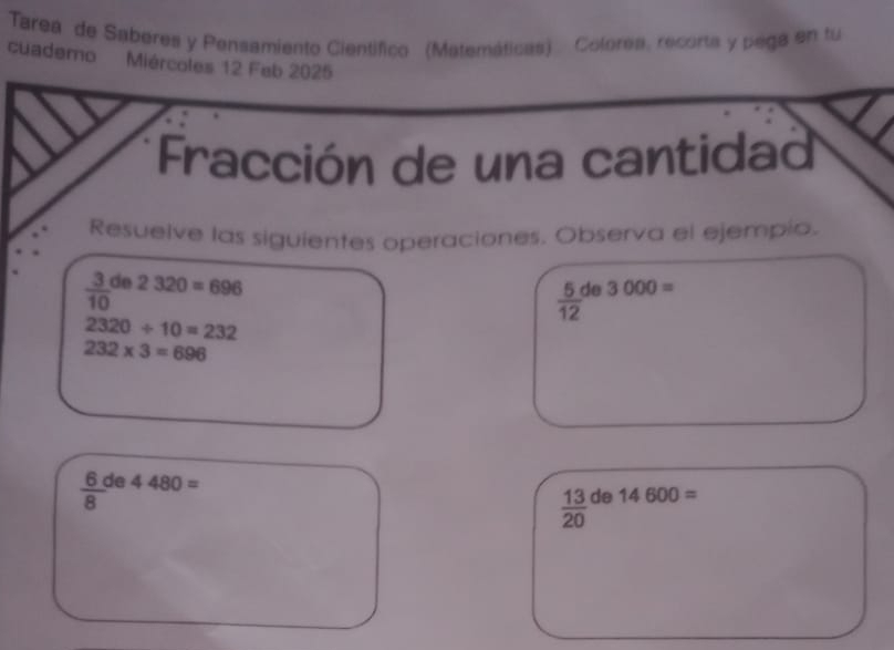 Tarea de Sabéres y Pensamiento Científico (Matemáticas) Colorea, recorta y pega en tu 
cuademo Miércoles 12 Feb 2025 
Fracción de una cantidad 
Resuelve las siguientes operaciones. Observa el ejempio.
frac 3(10)^(de) 2320=696
 5/12  de 3000=
2320/ 10=232
232* 3=696
 6/8  de 4480=
 13/20  de 14600=