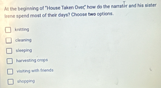 At the beginning of "House Taken Over," how do the narrator and his sister
Irene spend most of their days? Choose two options.
knitting
cleaning
sleeping
harvesting crops
visiting with friends
shopping