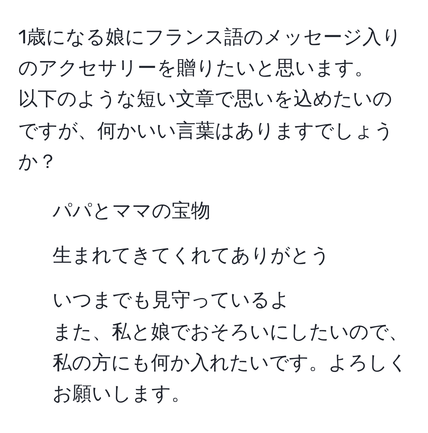 1歳になる娘にフランス語のメッセージ入りのアクセサリーを贈りたいと思います。  
以下のような短い文章で思いを込めたいのですが、何かいい言葉はありますでしょうか？  
- パパとママの宝物  
- 生まれてきてくれてありがとう  
- いつまでも見守っているよ  
また、私と娘でおそろいにしたいので、私の方にも何か入れたいです。よろしくお願いします。