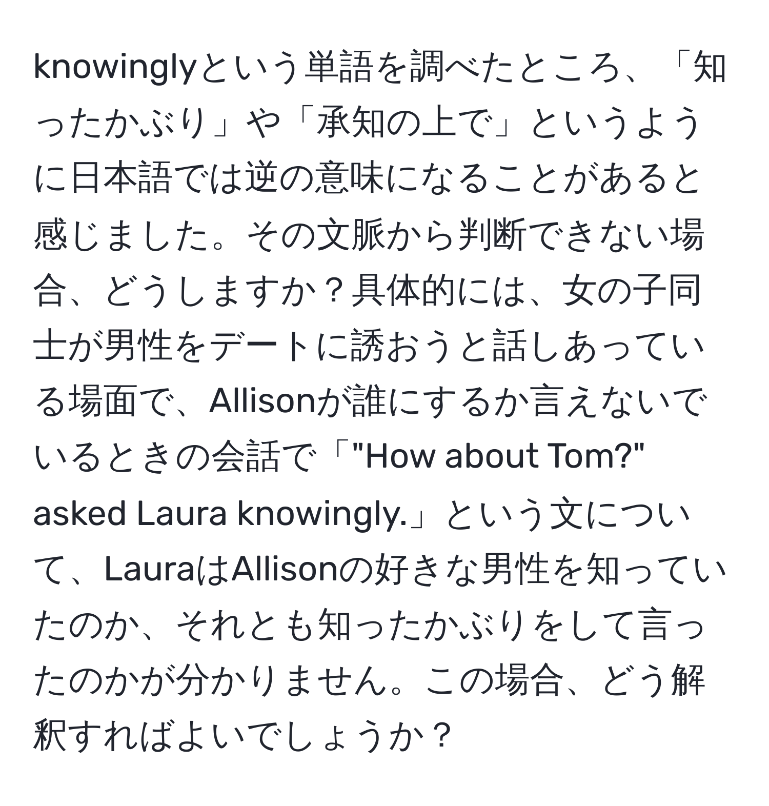 knowinglyという単語を調べたところ、「知ったかぶり」や「承知の上で」というように日本語では逆の意味になることがあると感じました。その文脈から判断できない場合、どうしますか？具体的には、女の子同士が男性をデートに誘おうと話しあっている場面で、Allisonが誰にするか言えないでいるときの会話で「"How about Tom?" asked Laura knowingly.」という文について、LauraはAllisonの好きな男性を知っていたのか、それとも知ったかぶりをして言ったのかが分かりません。この場合、どう解釈すればよいでしょうか？