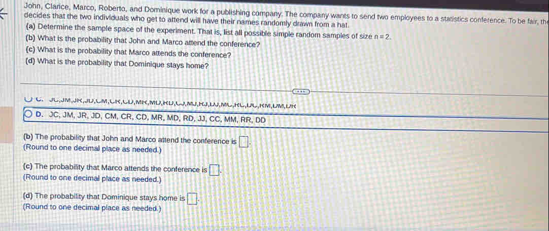 John, Clarice, Marco, Roberto, and Dominique work for a publishing company. The company wants to send two employees to a statistics conference. To be fair, the
decides that the two individuals who get to attend will have their names randomly drawn from a hat.
(a) Determine the sample space of the experiment. That is, list all possible simple random samples of size n=2. 
(b) What is the probability that John and Marco attend the conference?
(c) What is the probability that Marco attends the conference?
(d) What is the probability that Dominique stays home?
C JC, JM, JK, JD, CM, CK, CD, MR,MD, RD, CJ, MJ, RJ, DJ, ML, RC, DC, RM, DM, DR
D. JC, JM, JR, JD, CM, CR, CD, MR, MD, RD, JJ, CC, MM, RR, DD
(b) The probability that John and Marco attend the conference is □. 
(Round to one decimal place as needed.)
(c) The probability that Marco attends the conference is □. 
(Round to one decimal place as needed.)
(d) The probability that Dominique stays home is □. 
(Round to one decimal place as needed.)