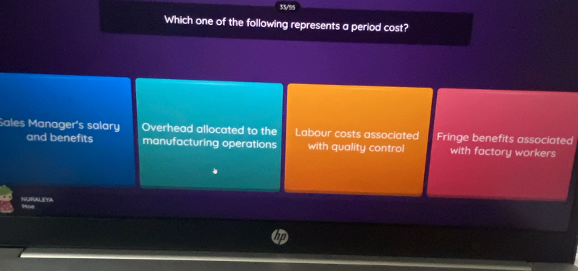 33/55
Which one of the following represents a period cost?
Sales Manager's salary Overhead allocated to the Labour costs associated Fringe benefits associated
and benefits manufacturing operations with quality control with factory workers
NURALEYA
Moe