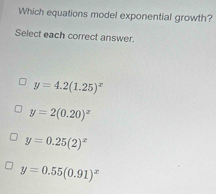 Which equations model exponential growth?
Select each correct answer.
y=4.2(1.25)^x
y=2(0.20)^x
y=0.25(2)^x
y=0.55(0.91)^x