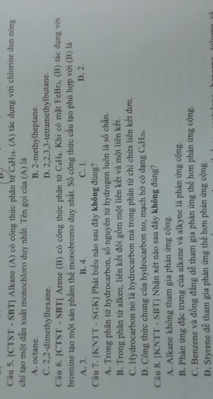 [CTST - SBT] Alkane (A) có công thức phân tử C₈H₁₈. (A) tác dụng với chlorine dun nóng
chi tạo một dẫn xuất monochloro duy nhất. Tên gọi của (A) là
A. octane. B. 2 -methylheptane.
C. 2, 2 -dimethylhexane. D. 2, 2, 3, 3 -tetramethylbutane.
Câu 6. [CTST - SBT] Arene (B) có công thức phân từ C₈H₈. Khi có mặt FeBr₃, (B) tác dụng với
bromine tạo một sản phẩm thế monobromo duy nhất. Số công thức cầu tạo phù hợp với (B) là
A. 3. B. 4. C. 1. D. 2.
Câu 7. [KNTT - SGK] Phát biểu nào sau đây không đúng?
A. Trong phân tử hydrocarbon, số nguyên từ hydrogen luôn là số chẵn.
B. Trong phân tử alken, liên kết đôi gồm một liên kết và một liên kết.
C. Hydrocarbon no là hydrocarbon mà trong phân tử chỉ chứa liên kết đơn.
D. Công thức chung của hydrocarbon no, mạch hở có dạng C_nH_2n. 
Câu 8. [KNTT - SBT] Nhận xét nào sau đây không đúng?
A. Alkane không tham gia phản ứng cộng.
B. Phản ứng đặc trưng của alkene và alkyne là phản ứng cộng.
C. Benzene và đồng đẳng dễ tham gia phản ứng thế hơn phản ứng cộng.
D. Styrene dễ tham gia phản ứng thế hơn phản ứng cộng.