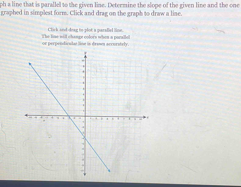 ph a line that is parallel to the given line. Determine the slope of the given line and the one 
graphed in simplest form. Click and drag on the graph to draw a line. 
Click and drag to plot a parallel line. 
The line will change colors when a parallel 
or perpendicular line is drawn accurately.