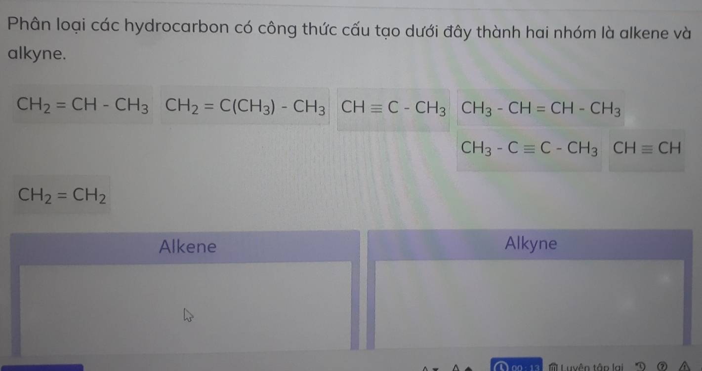 Phân loại các hydrocarbon có công thức cấu tạo dưới đây thành hai nhóm là alkene và
alkyne.
CH_2=CH-CH_3CH_2=C(CH_3)-CH_3CHequiv C-CH_3CH_3-CH=CH-CH_3
CH_3-Cequiv C-CH_3CHequiv CH
CH_2=CH_2
Alkene Alkyne
00 13 Luvên tập lại