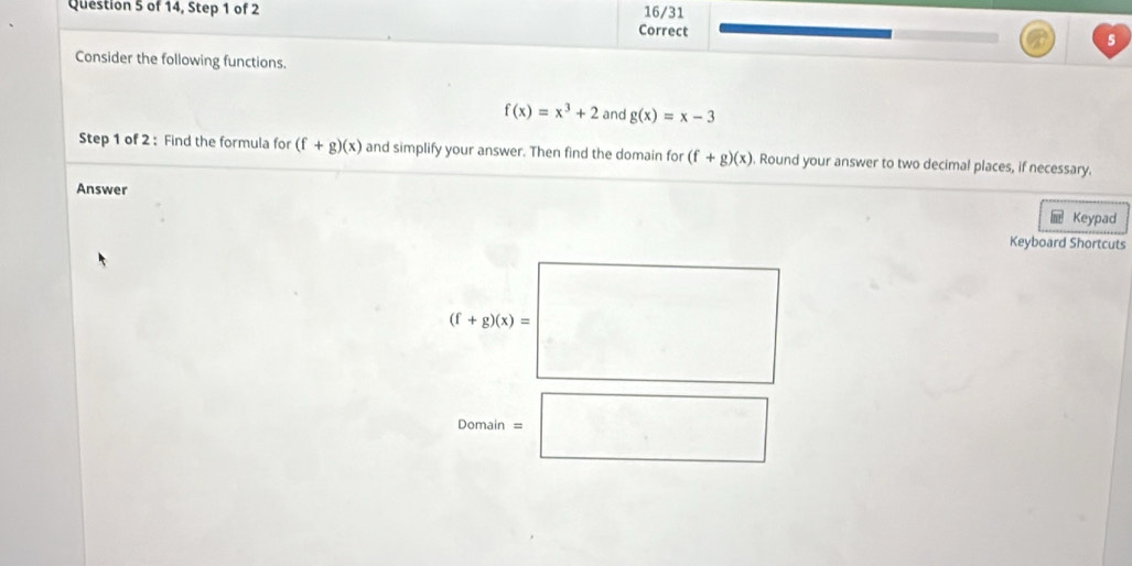 of 14, Step 1 of 2 16/31 
Correct 
5 
Consider the following functions.
f(x)=x^3+2 and g(x)=x-3
Step 1 of 2 : Find the formula for (f+g)(x) and simplify your answer. Then find the domain for (f+g)(x) , Round your answer to two decimal places, if necessary. 
Answer 
Keypad 
Keyboard Shortcuts
(f+g(x)=□
Domain=□