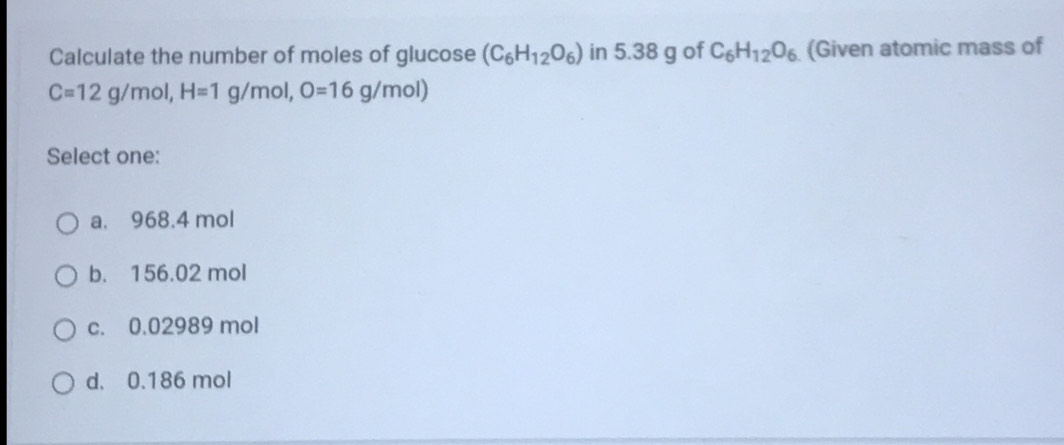 Calculate the number of moles of glucose (C_6H_12O_6) in 5.38 g of C_6H_12O_6 (Given atomic mass of
C=12g/mol, H=1g/mol, O=16g/mol)
Select one:
a. 968.4 mol
b. 156.02 mol
c. 0.02989 mol
d. 0.186 mol