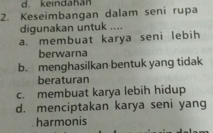 d. keindahan
2. Keseimbangan dalam seni rupa
digunakan untuk ....
a. membuat karya seni lebih
berwarna
b. menghasilkan bentuk yang tidak
beraturan
c. membuat karya lebih hidup
d. menciptakan karya seni yang
harmonis