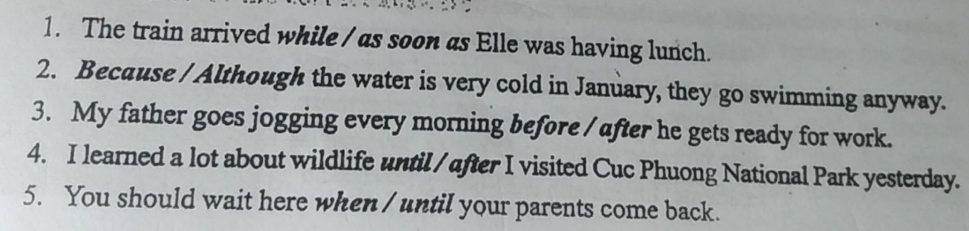 The train arrived while / as soon as Elle was having lunch. 
2. Because / Although the water is very cold in January, they go swimming anyway. 
3. My father goes jogging every morning before / after he gets ready for work. 
4. I learned a lot about wildlife until /after I visited Cuc Phuong National Park yesterday. 
5. You should wait here when / until your parents come back.
