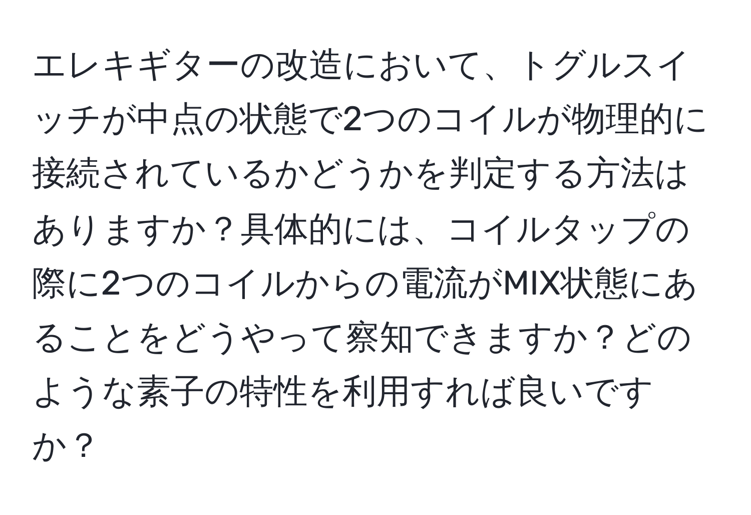 エレキギターの改造において、トグルスイッチが中点の状態で2つのコイルが物理的に接続されているかどうかを判定する方法はありますか？具体的には、コイルタップの際に2つのコイルからの電流がMIX状態にあることをどうやって察知できますか？どのような素子の特性を利用すれば良いですか？