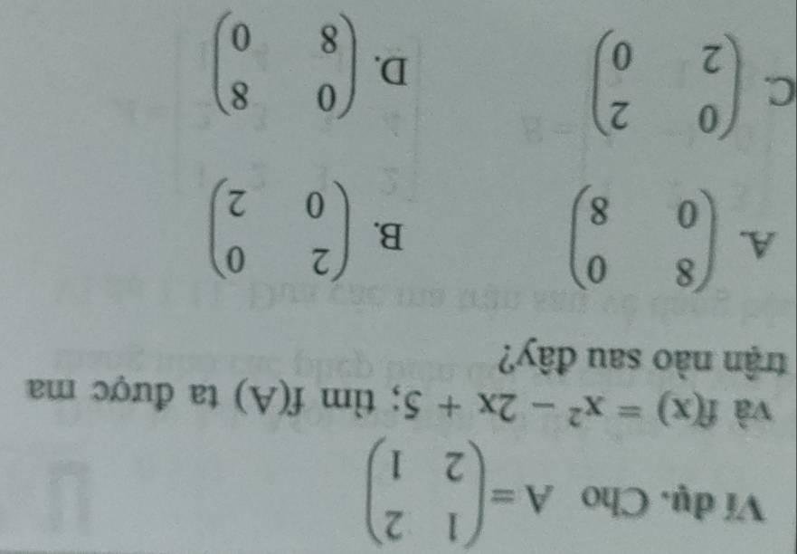 Ví dụ. Cho A=beginpmatrix 1&2 2&1endpmatrix
và f(x)=x^2-2x+5; tìm f(A) ta được ma
trận nào sau đây?
A. beginpmatrix 8&0 0&8endpmatrix
B. beginpmatrix 2&0 0&2endpmatrix
C. beginpmatrix 0&2 2&0endpmatrix
D. beginpmatrix 0&8 8&0endpmatrix