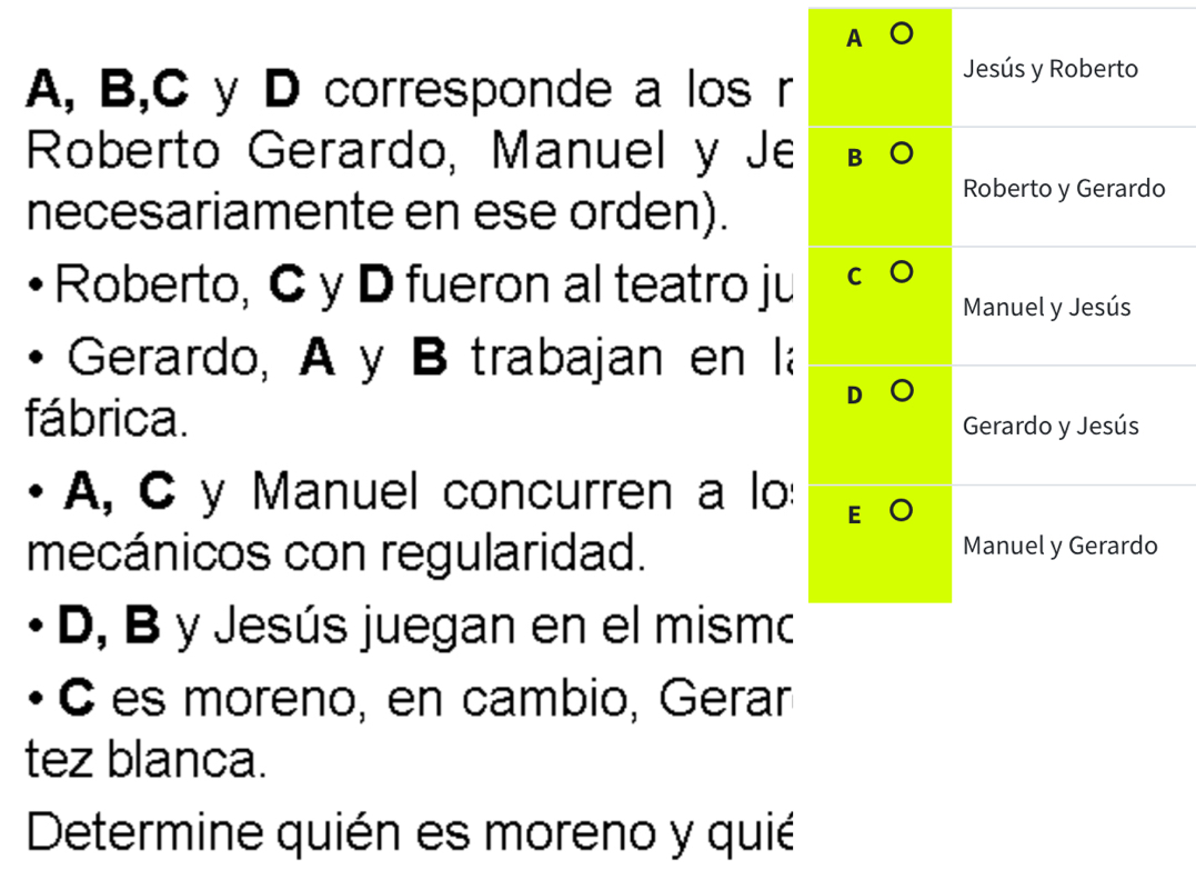 A 
A, B,C y D corresponde a los r 
Jesús y Roberto 
Roberto Gerardo, Manuel y Je 
necesariamente en ese orden). 
Roberto y Gerardo 
Roberto, C y D fueron al teatro ju 
Manuel y Jesús 
Gerardo, A y B trabajan en la 
fábrica. Gerardo y Jesús 
A, C y Manuel concurren a lo: 
mecánicos con regularidad. Manuel y Gerardo 
D, B y Jesús juegan en el mismo 
C es moreno, en cambio, Gerar 
tez blanca. 
Determine quién es moreno y quié