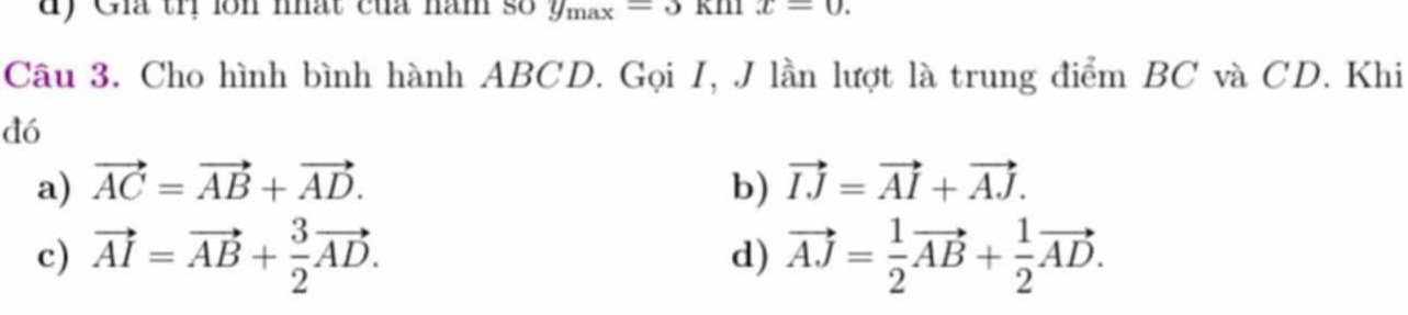 Giá tr lồn nhất của nam số y_max=3kmx=0. 
Câu 3. Cho hình bình hành ABCD. Gọi I, J lần lượt là trung điểm BC và CD. Khi
dó
a) vector AC=vector AB+vector AD. b) vector IJ=vector AI+vector AJ.
c) vector AI=vector AB+ 3/2 vector AD. d) vector AJ= 1/2 vector AB+ 1/2 vector AD.