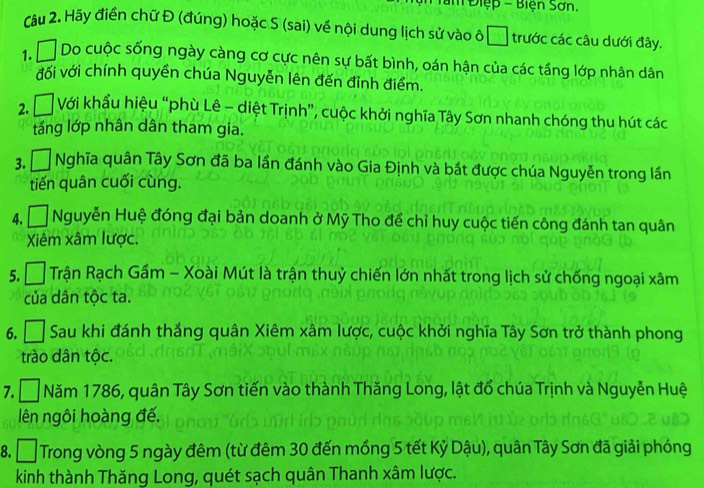 Điệp - Biện Sơn. 
Câu 2. Hãy điền chữ Đ (đúng) hoặc S (sai) về nội dung lịch sử vào ô * trước các câu dưới đây. 
1. Do cuộc sống ngày càng cơ cực nên sự bất bình, oán hận của các tầng lớp nhân dân 
đối với chính quyền chúa Nguyễn lên đến đỉnh điểm. 
2.Đ Với khẩu hiệu “phù Lê - diệt Trịnh”, cuộc khởi nghĩa Tây Sơn nhanh chóng thu hút các 
tầng lớp nhân dân tham gia. 
3, Á Nghĩa quân Tây Sơn đã ba lần đánh vào Gia Định và bắt được chúa Nguyễn trong lần 
tiến quân cuối cùng. 
4. □ Nguyễn Huệ đóng đại bản doanh ở Mỹ Tho để chỉ huy cuộc tiến công đánh tan quân 
Xiêm xâm lược. 
5. [ Trận Rạch Gầm - Xoài Mút là trận thuỷ chiến lớn nhất trong lịch sử chống ngoại xâm 
của dân tộc ta. 
6. Sau khi đánh thắng quân Xiêm xâm lược, cuộc khởi nghĩa Tây Sơn trở thành phong 
trào dân tộc. 
7. □ Năm 1786, quân Tây Sơn tiến vào thành Thăng Long, lật đổ chúa Trịnh và Nguyễn Huệ 
lên ngôi hoàng đế. 
8. D Trong vòng 5 ngày đêm (từ đêm 30 đến mồng 5 tết Kỷ Dậu), quân Tây Sơn đã giải phóng 
kinh thành Thăng Long, quét sạch quân Thanh xâm lược.