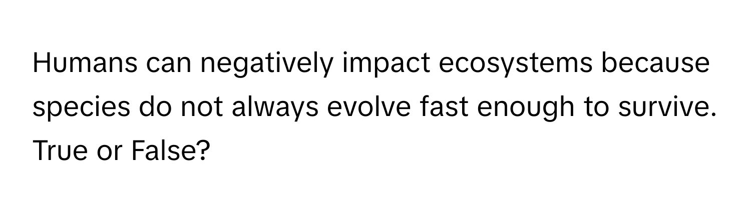 Humans can negatively impact ecosystems because species do not always evolve fast enough to survive. True or False?