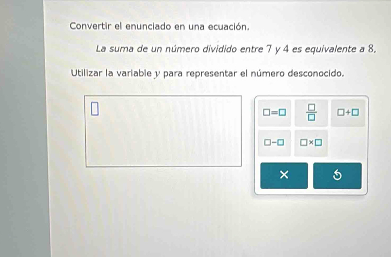 Convertir el enunciado en una ecuación. 
La suma de un número dividido entre 7 y 4 es equivalente a 8. 
Utilizar la variable y para representar el número desconocido.
□ =□  □ /□   □ +□
□ -□ □ * □
×