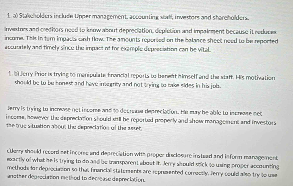 Stakeholders include Upper management, accounting staff, investors and shareholders. 
Investors and creditors need to know about depreciation, depletion and impairment because it reduces 
income. This in turn impacts cash flow. The amounts reported on the balance sheet need to be reported 
accurately and timely since the impact of for example depreciation can be vital. 
1. b) Jerry Prior is trying to manipulate financial reports to beneft himself and the staff. His motivation 
should be to be honest and have integrity and not trying to take sides in his job. 
Jerry is trying to increase net income and to decrease depreciation. He may be able to increase net 
income, however the depreciation should still be reported properly and show management and investors 
the true situation about the depreciation of the asset. 
c)Jerry should record net income and depreciation with proper disclosure instead and inform management 
exactly of what he is trying to do and be transparent about it. Jerry should stick to using proper accounting 
methods for depreciation so that financial statements are represented correctly. Jerry could also try to use 
another depreciation method to decrease depreciation.