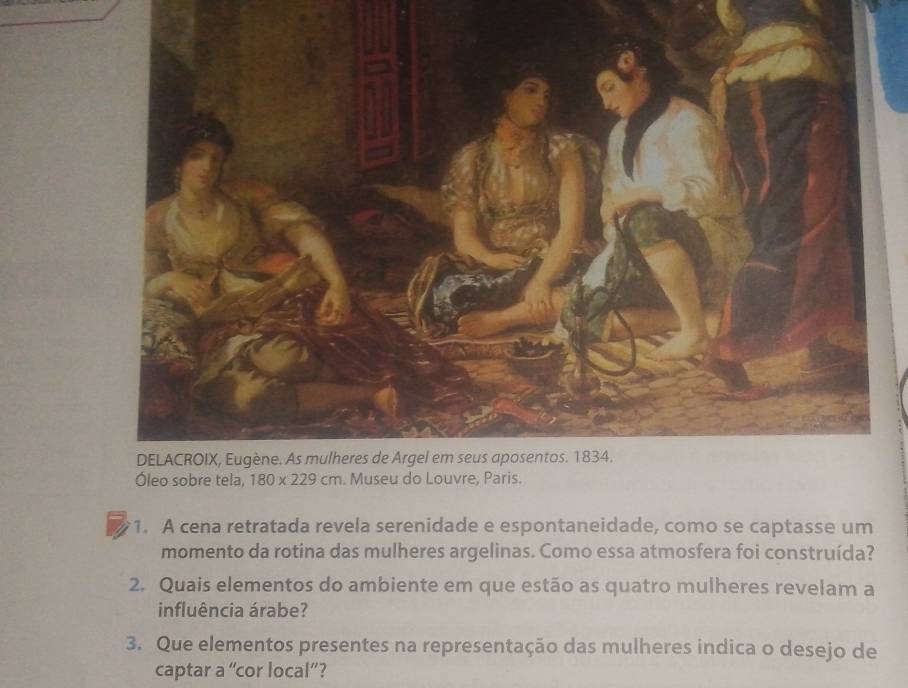 A cena retratada revela serenidade e espontaneidade, como se captasse um
momento da rotina das mulheres argelinas. Como essa atmosfera foi construída?
2. Quais elementos do ambiente em que estão as quatro mulheres revelam a
influência árabe?
3. Que elementos presentes na representação das mulheres indica o desejo de
captar a “cor local”?