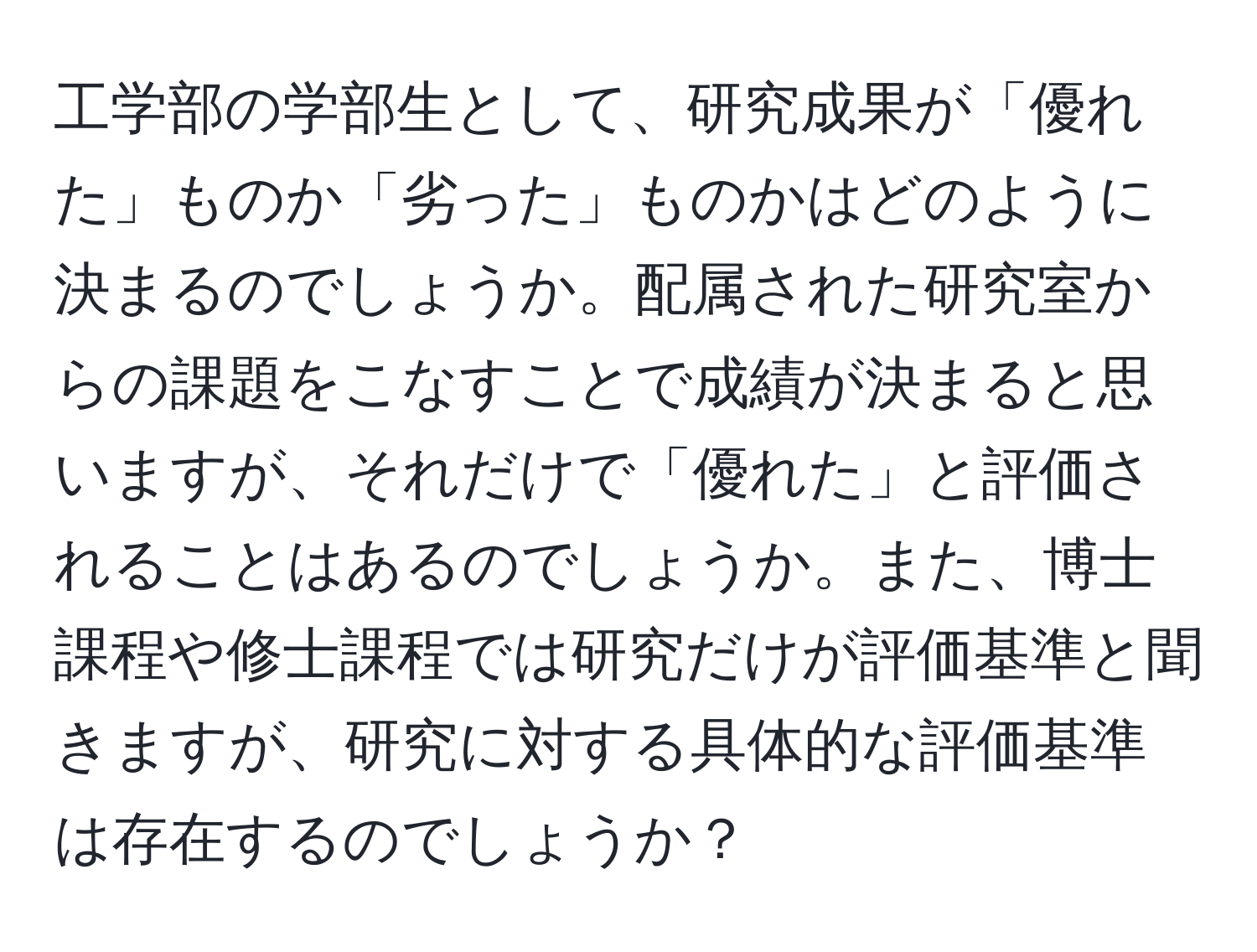 工学部の学部生として、研究成果が「優れた」ものか「劣った」ものかはどのように決まるのでしょうか。配属された研究室からの課題をこなすことで成績が決まると思いますが、それだけで「優れた」と評価されることはあるのでしょうか。また、博士課程や修士課程では研究だけが評価基準と聞きますが、研究に対する具体的な評価基準は存在するのでしょうか？