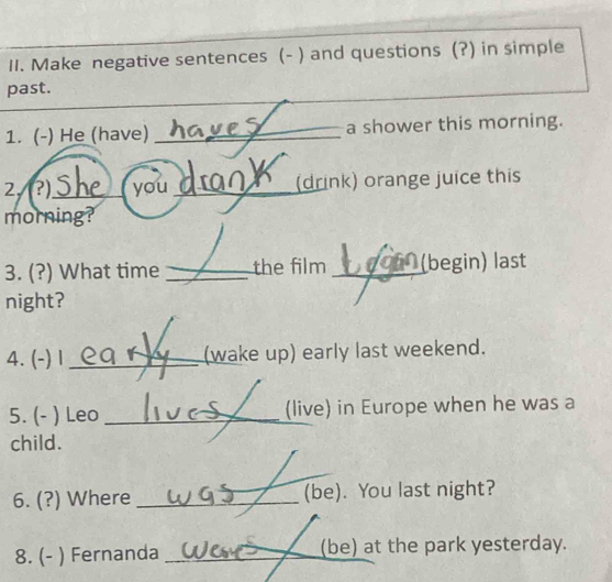 Make negative sentences (- ) and questions (?) in simple 
past. 
1. (-) He (have) _a shower this morning. 
2, (?)._ you _(drink) orange juice this 
morning? 
3. (?) What time _the film _(begin) last 
night? 
4. (-) 1 _(wake up) early last weekend. 
5. (- ) Leo _(live) in Europe when he was a 
child. 
6. (?) Where _(be). You last night? 
8. (- ) Fernanda _(be) at the park yesterday.