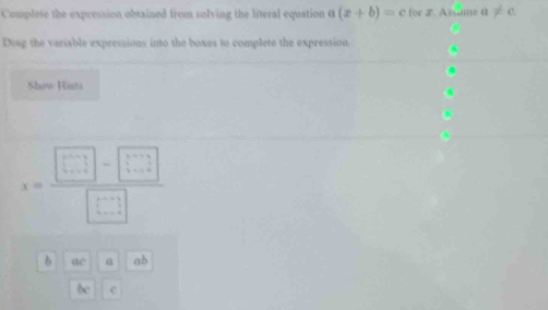 Complete the expression obtained from solving the literal equation a(x+b)=c for æ. Assime α ≠ C. 
Dtag the variable expressions into the boxes to complete the expression 
Show Hinti
x= (□ -□ )/□  
b ac a ab
bc c