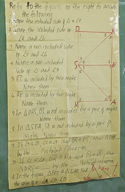 Refer to the figure on the right to ansur, 
the following 
1.ame the included side 8<1x<0
2. ame. the included side of
∠ 4 and ∠ 6
2 Name a non. included side 
of ∠ 5 and ∠ 6
4. Name a non-included 
side of ∠ Iand ∠ 3
5 overline RS is includes by two angles 
Name them 
G overline AE is included by two angles 
Name them. 
?In △ DRS, overline DS
Name them 
sIn △ SEA SE i not included by a pair o 
angles. Nome them. 
9. If ∠ 3≌ ∠ 5, ∠ 2≌ ∠ 4 ,and overline DR≌ overline ES then △ DRE_ 
by the Postulat / Theorm 
10. If LI≌ LI, Doverline R=overline MA _ ,and overline DS≌ overline MS then
△ DRS= by the _Postulat /therrem 
D 
. In the figure, △ Boy≌ △ LAD, Find 30° sqrt(x+2)
the valve x, ∠ A, ∠ B, ∠ D