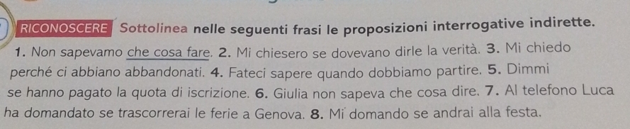 RICONOSCERE | Sottolinea nelle seguenti frasi le proposizioni interrogative indirette. 
1. Non sapevamo che cosa fare. 2. Mi chiesero se dovevano dirle la verità. 3. Mi chiedo 
perché ci abbiano abbandonati. 4. Fateci sapere quando dobbiamo partire. 5. Dimmi 
se hanno pagato la quota di iscrizione. 6. Giulia non sapeva che cosa dire. 7. Al telefono Luca 
ha domandato se trascorrerai le ferie a Genova. 8. Mi domando se andrai alla festa.