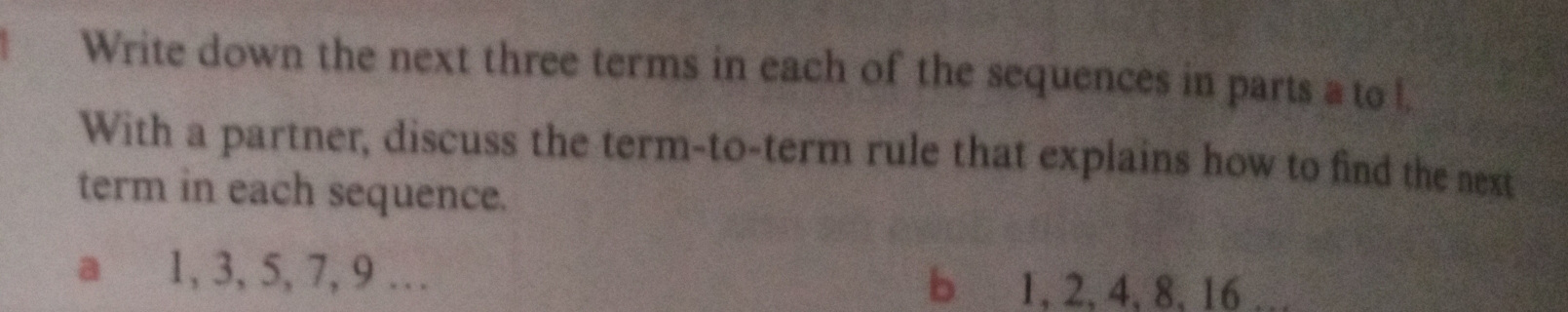 Write down the next three terms in each of the sequences in parts a to l 
With a partner, discuss the term-to-term rule that explains how to find the next 
term in each sequence. 
a 1, 3, 5, 7, 9 … b 1, 2, 4, 8, 16 …