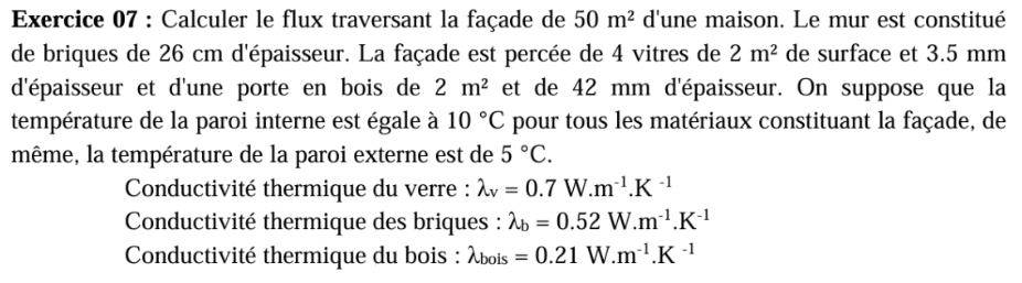 Calculer le flux traversant la façade de 50m^2 d'une maison. Le mur est constitué 
de briques de 26 cm d'épaisseur. La façade est percée de 4 vitres de 2m^2 de surface et 3.5 mm
d'épaisseur et d'une porte en bois de 2m^2 et de 42 mm d'épaisseur. On suppose que la 
température de la paroi interne est égale à 10°C pour tous les matériaux constituant la façade, de 
même, la température de la paroi externe est de 5°C. 
* Conductivité thermique du verre : lambda _v=0.7W.m^(-1).K^(-1)
* Conductivité thermique des briques : lambda _b=0.52W.m^(-1).K^(-1)
Conductivité thermique du bois : lambda _bois=0.21W.m^(-1).K^(-1)