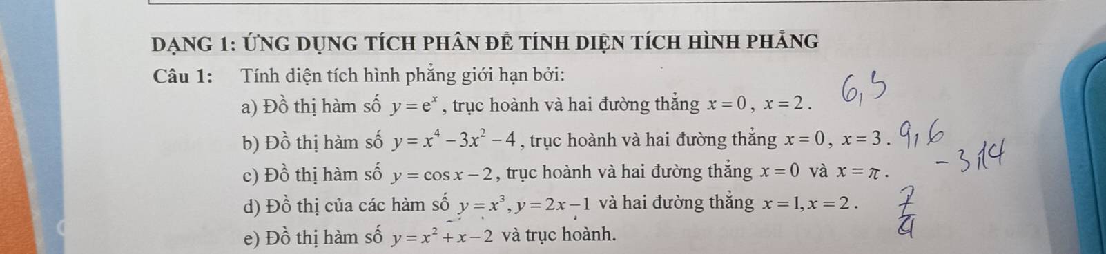 DạNG 1: ỨNG DụNG tÍcH pHâN đÊ tínH DiệN tícH HìnH phảng 
Câu 1: Tính diện tích hình phẳng giới hạn bởi: 
a) Đồ thị hàm số y=e^x , trục hoành và hai đường thắng x=0, x=2. 
b) Đồ thị hàm số y=x^4-3x^2-4 , trục hoành và hai đường thắng x=0, x=3
c) Đồ thị hàm số y=cos x-2 , trục hoành và hai đường thẳng x=0 và x=π. 
d) Đồ thị của các hàm số y=x^3, y=2x-1 và hai đường thắng x=1, x=2. 
e) Đồ thị hàm số y=x^2+x-2 và trục hoành.