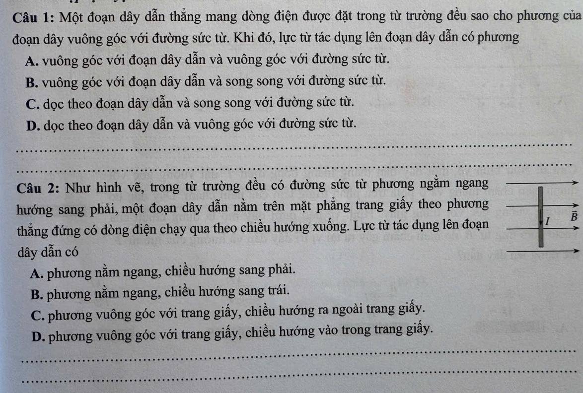 Một đoạn dây dẫn thẳng mang dòng điện được đặt trong từ trường đều sao cho phương của
đoạn dây vuông góc với đường sức từ. Khi đó, lực từ tác dụng lên đoạn dây dẫn có phương
A. vuông góc với đoạn dây dẫn và vuông góc với đường sức từ.
B. vuông góc với đoạn dây dẫn và song song với đường sức từ.
C. dọc theo đoạn dây dẫn và song song với đường sức từ.
D. dọc theo đoạn dây dẫn và vuông góc với đường sức từ.
_
_
Câu 2: Như hình vẽ, trong từ trường đều có đường sức từ phương ngằm ngang
hướng sang phải, một đoạn dây dẫn nằm trên mặt phẳng trang giấy theo phương
thẳng đứng có dòng điện chạy qua theo chiều hướng xuống. Lực từ tác dụng lên đoạn
dây dẫn có
A. phương nằm ngang, chiều hướng sang phải.
B. phương nằm ngang, chiều hướng sang trái.
C. phương vuông góc với trang giấy, chiều hướng ra ngoài trang giấy.
_
D. phương vuông góc với trang giấy, chiều hướng vào trong trang giấy.
_