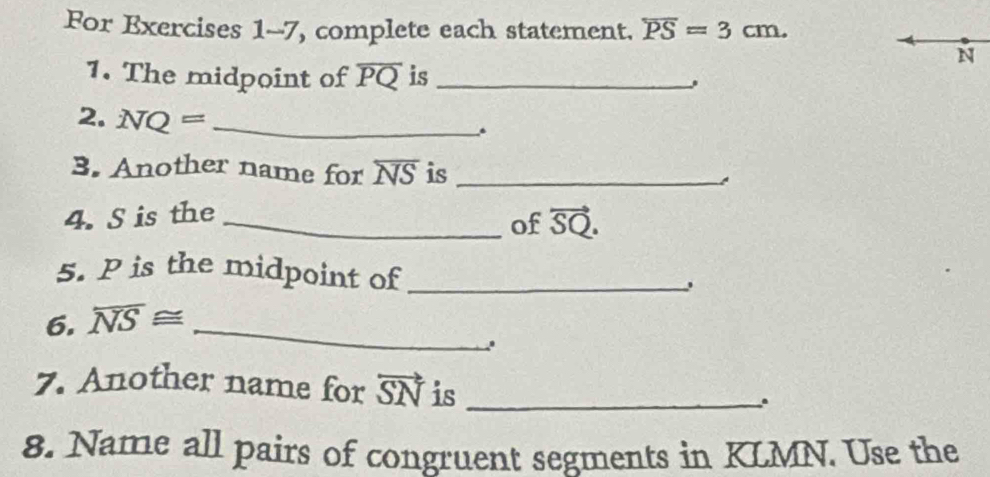 For Exercises 1-7, complete each statement. overline PS=3cm.
N
1. The midpoint of overline PQ is_ 
2. NQ= _ 
3. Another name for overline NS is_ 
4. S is the_ 
of vector SQ. 
5. P is the midpoint of_ 
6. overline NS≌ _ 
7. Another name for vector SN is_ 
. 
8. Name all pairs of congruent segments in KLMN. Use the