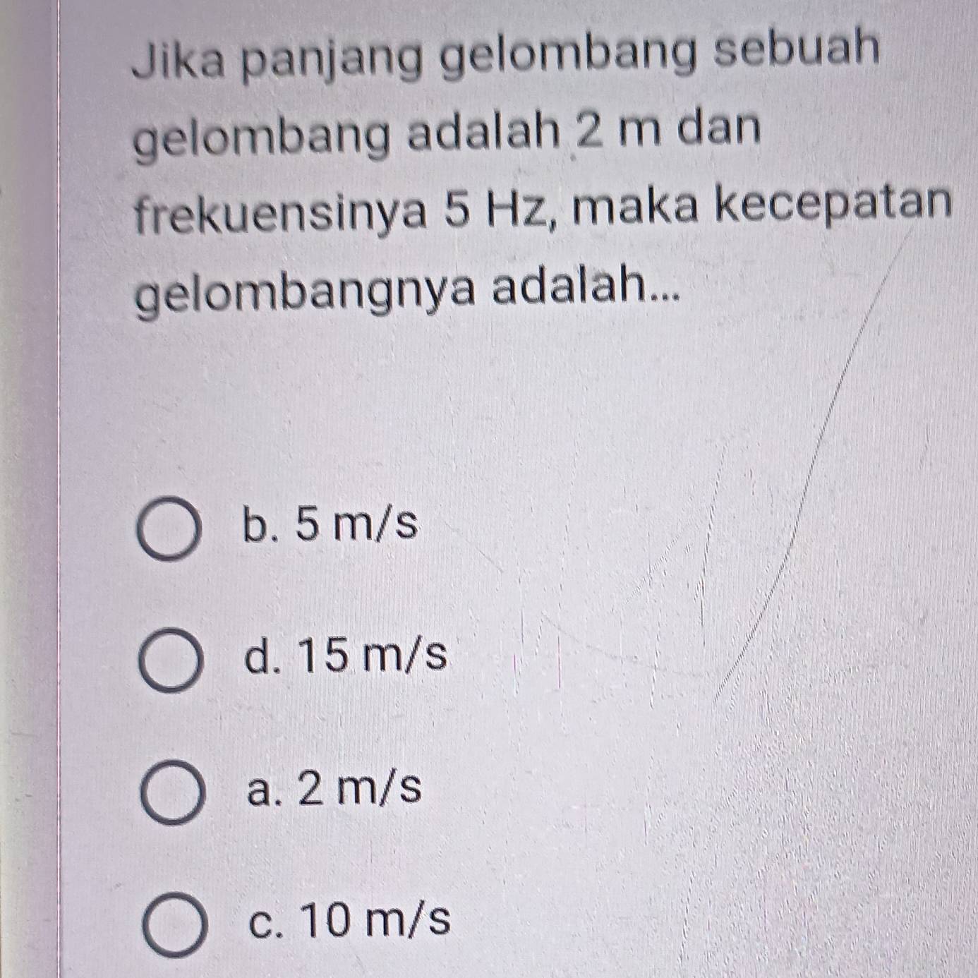 Jika panjang gelombang sebuah
gelombang adalah 2 m dan
frekuensinya 5 Hz, maka kecepatan
gelombangnya adalah...
b. 5 m/s
d. 15 m/s
a. 2 m/s
c. 10 m/s