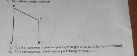 Perhatikan gambar berikut! 
a. Tuliskan pasangan garis berpotongan tegak lurus pada bangun tersebut! 
b. Tuliskan pasangan garis sejajar pada bangun tersebut!