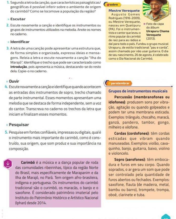 Segundo a letra da canção, que características paisagísticas/ #sobre
geográficas é possível inferir sobre o ambiente de origem
do carimbó? Como se locomove a população da região? Mestre Verequete
Augusto Gomes
Escutar Rodrigues (1916-2009)
ou Mestre Verequete
2. Escute novamente a canção e identifique os instrumentos ou nasceu em Quatipuru  do álbum
grupos de instrumentos utilizados na melodia. Anote os nomes (PA). Foi o instrumen-
no caderno. tista e cantor que levou o Verequete Uirapuru Chama
ritmo popular do carimbó
de raiz para as rádios e (2013).
Identificar daí para todo o país. Fundou o grupo musical
3. A letra de uma canção pode apresentar uma estrutura que, Uirapuru, de estilo tradicional “pau e corda”,
assim chamado por não usar guitarra. O dia
de forma simples e organizada, expressa ideias e mensa- de seu nascimento, 26 de agosto, é celebrado
gens. Releia a letra e escute novamente a canção "Ilha do como o Dia Nacional do Carimbó.
Marajó''. Identifique o trecho que pode ser caracterizado como
introdução, pois apresenta a música, destacando-se do resto
dela. Copie-o no caderno.
Ouvir
4. Escute novamente a canção e identifique quando acontecem #paralembrar
as entradas dos instrumentos de sopro, trecho chamado Grupos de instrumentos musicais
de parte instrumental. Esses momentos apresentam uma  Percussão (membranofones ou
melodia que se destaca de forma independente, sem a voz idiofones): produzem sons por vibra-
do cantor. Transcreva no caderno os trechos da letra que ção, agitação ou quando golpeados e
iniciam e finalizam esses momentos. podem ter uma membrana esticada.
Exemplos: triângulo, chocalho, maracá,
ganzá, pandeiro, tambor, gongo,
Pesquisar milheiro e xilofone.
5. Pesquise em fontes confiáveis, impressas ou digitais, qual é  Cordas (cordofones): têm cordas
o instrumento mais importante do carimbó, como é cons- esticadas que vibram quando
truído, sua origem, que som produz e sua importância na manuseadas. Exemplos: violão, cava-
composição. quinho, banjo, guitarra, baixo, violino
e violoncelo.
Sopro (aerofones): têm emboca-
↓ Carimbó é a música e a dança popular de roda dura e furos em seu corpo. Quando
das comunidades ribeirinhas, típico da região Norte soprados, o ar gera um som que pode
do Brasil, mais especificamente de Marapanim e da ser controlado pela quantidade de
Ilha de Marajó, no Pará. Tem origem afro-brasileira, furos abertos ou fechados. Exemplos:
indígena e portuguesa. Os instrumentos do carimbó saxofone, flauta (de madeira, metal,
tradicional são o curimbó, os maracás, o banjo e o bambu ou barro), trompete, trompa,
saxofone. É considerado patrimônio imaterial pelo oboé, clarinete e tuba.
Instituto do Patrimônio Histórico e Artístico Nacional
(Iphan) desde 2014.