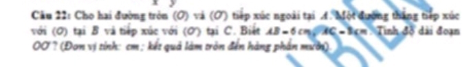 Cho hai đường tròn (O) và (Ở) tiếp xúc ngoài tại A. Một đường thắng tiếp xúc 
với (0) tại B và tiếp xúc với (Ơ) tại C. Biết AB=6cm, AC=8cm Tinh đồ dài đoạn 
0Ở? (Đơn vị tính: cm; kết quả làm tròn đến hàng phần mười).