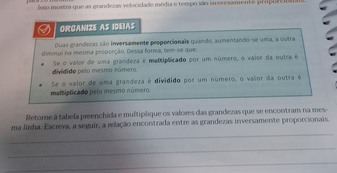 para 
Isso mostra que as grandezas velocidade média e tempo são inversamente proporcionais 
ORCANIZE AS IDEIAS 
Duas grandezas são inversamente proporcionais quando, aumentando-se uma, a outra 
diminui na mesma proporção. Dessa forma, tem-se que: 
Se o valor de uma grandeza é multiplicado por um número, o valor da outra é 
dividido pelo mesmo número. 
Se o valor de uma grandeza é dividido por um número, o valor da outra é 
multiplicado pelo mesmo número. 
Retorne à tabela preenchida e multiplique os valores das grandezas que se encontram na mes- 
_ 
ma linha. Escreva, a seguir, a relação encontrada entre as grandezas inversamente proporcionais. 
_ 
_