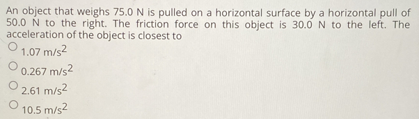 An object that weighs 75.0 N is pulled on a horizontal surface by a horizontal pull of
50.0 N to the right. The friction force on this object is 30.0 N to the left. The
acceleration of the object is closest to
1.07m/s^2
0.267m/s^2
2.61m/s^2
10.5m/s^2