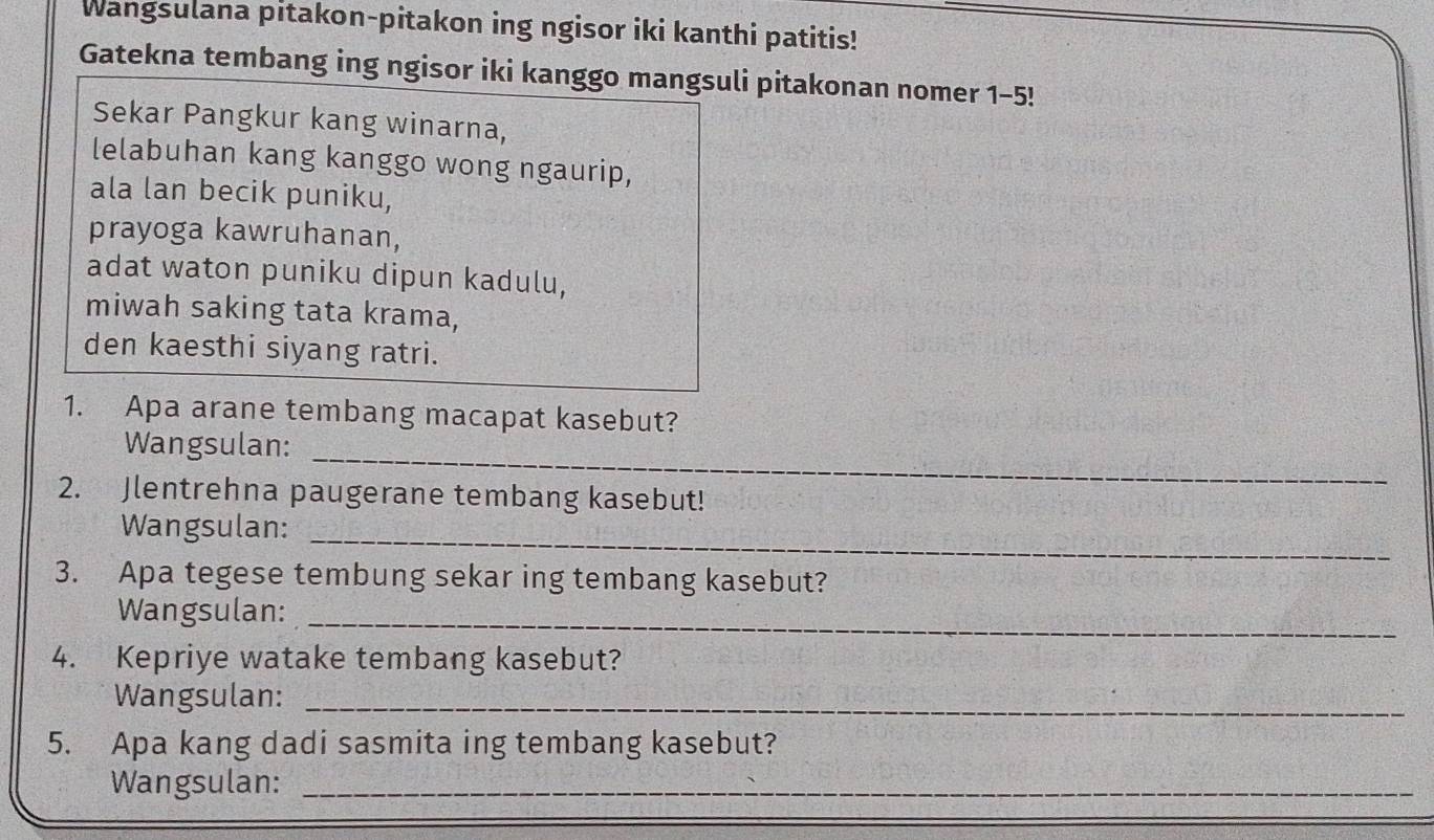 Wangsulana pitakon-pitakon ing ngisor iki kanthi patitis! 
Gatekna tembang ing ngisor iki kanggo mangsuli pitakonan nomer 1-5! 
Sekar Pangkur kang winarna, 
lelabuhan kang kanggo wong ngaurip, 
ala lan becik puniku, 
prayoga kawruhanan, 
adat waton puniku dipun kadulu, 
miwah saking tata krama, 
den kaesthi siyang ratri. 
1. Apa arane tembang macapat kasebut? 
Wangsulan:_ 
2. Jlentrehna paugerane tembang kasebut! 
Wangsulan:_ 
3. Apa tegese tembung sekar ing tembang kasebut? 
Wangsulan:_ 
4. Kepriye watake tembang kasebut? 
Wangsulan:_ 
5. Apa kang dadi sasmita ing tembang kasebut? 
Wangsulan:_