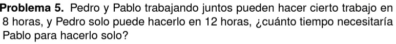 Problema 5. Pedro y Pablo trabajando juntos pueden hacer cierto trabajo en
8 horas, y Pedro solo puede hacerlo en 12 horas, ¿cuánto tiempo necesitaría 
Pablo para hacerlo solo?