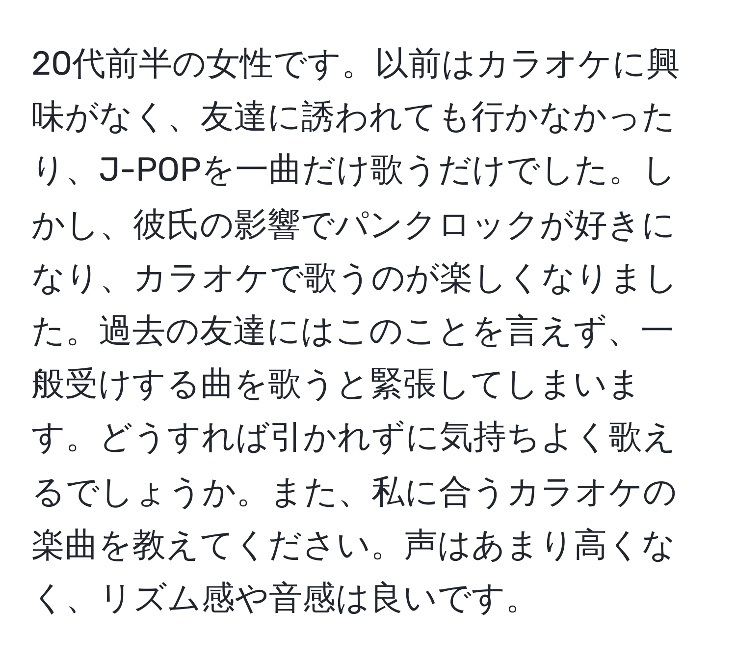 20代前半の女性です。以前はカラオケに興味がなく、友達に誘われても行かなかったり、J-POPを一曲だけ歌うだけでした。しかし、彼氏の影響でパンクロックが好きになり、カラオケで歌うのが楽しくなりました。過去の友達にはこのことを言えず、一般受けする曲を歌うと緊張してしまいます。どうすれば引かれずに気持ちよく歌えるでしょうか。また、私に合うカラオケの楽曲を教えてください。声はあまり高くなく、リズム感や音感は良いです。