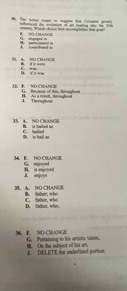 The writer wants to suggest that Cézanne greatly
influenced the evolution of art leading into the 20th
century. Which choice best accomplishes that goal?
F. NO CHANGE
G. engaged in
H. participated in
J. contributed to
31. A. NO CHANGE
B. if it were
C. was
D. if it was
32. F. NO CHANGE
G. Because of this, throughout
H. As a result, throughout
J. Throughout
33. A. NO CHANGE
B. is hailed as
C. hailed
D. is hail as
34. F. NO CHANGE
G. enjoyed
H. is enjoyed
J. enjoys
35. A. NO CHANGE
B. father; who
C. father, who
D. father, who,
36. F. NO CHANGE
G. Pertaining to his artistic talent,
H. On the subject of his art,
J. DELETE the underlined portion