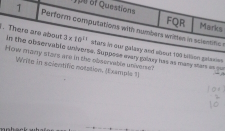 Jpe of Questions 
FQR Marks 
1 Perform computations with numbers written in scientific 
. There are about in the observable universe. Suppose every galaxy has as many stars as our
3* 10^(11) stars in our galaxy and about 100 billion galaxies 
How many stars are in the observable universe? 
Write in scientific notation. (Example 1)