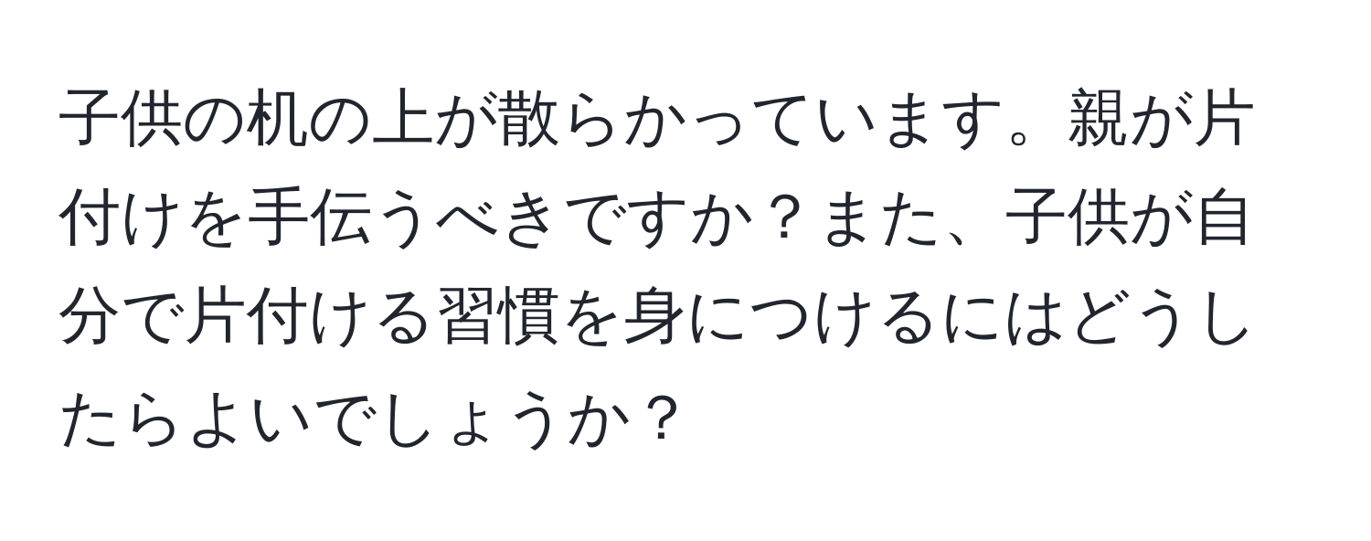 子供の机の上が散らかっています。親が片付けを手伝うべきですか？また、子供が自分で片付ける習慣を身につけるにはどうしたらよいでしょうか？