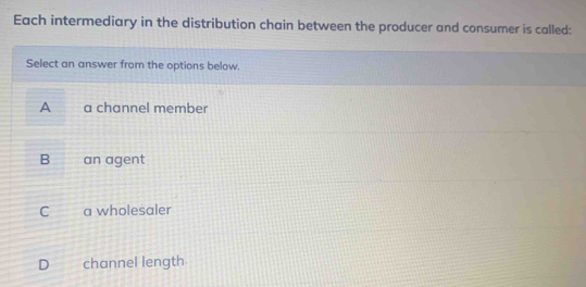 Each intermediary in the distribution chain between the producer and consumer is called:
Select an answer from the options below.
A a channel member
B an agent
C a wholesaler
D channel length