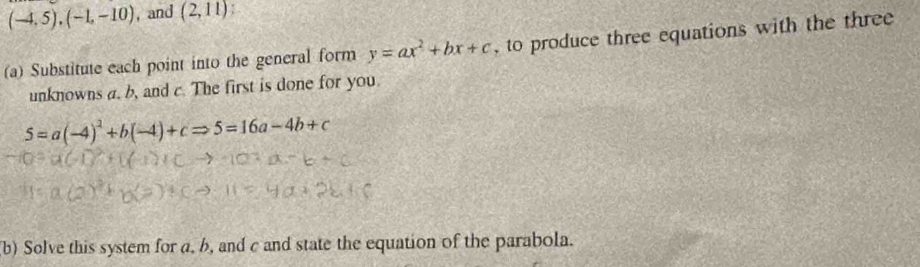 (-4,5), (-1,-10) ,and (2,11)! 
(a) Substitute each point into the general form y=ax^2+bx+c , to produce three equations with the three 
unknowns a. b, and c. The first is done for you.
5=a(-4)^2+b(-4)+cRightarrow 5=16a-4b+c
(b) Solve this system for a, b, and c and state the equation of the parabola.